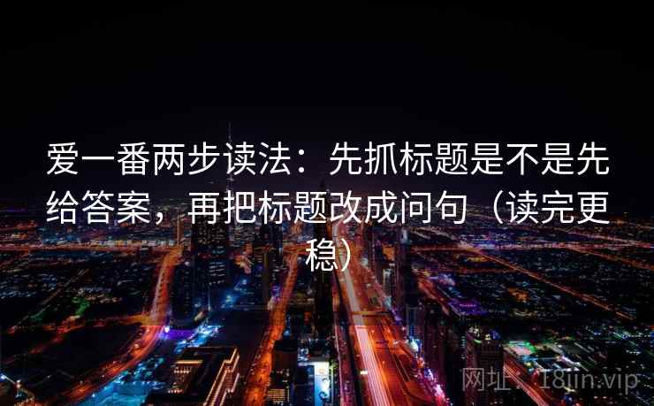 爱一番两步读法:先抓标题是不是先给答案,再把标题改成问句(读完更稳) 爱一番两步读法:先抓标题是不是先给答案,再把标题改成问句(读完更稳)